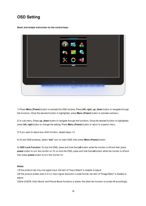 Page 19
 
 19
OSD Setting 
 
Basic and simple instruction on the control keys. 
 
 
 
 
1) Press  Menu (Power)  button to activate the OSD window. Press left, right, up, down  button to navigate through 
the functions. Once the desired  function is highlighted, press Menu (Power) button to activate submenu .   
 
2) In sub-menu, Press  up, down button to navigate through the functions.  Once the desired function is highlighted, 
press  left, right  button to change the setting. Press  Menu (Power) button to...