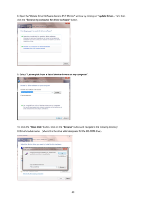 Page 40
 
 40
8. Open the "Update Driver Software-Generic PnP Monitor" window by clicking on
 “Update Driver... “and then 
click the Browse my computer for driver software  button.  
 
 
9. Select  Let me pick from a list of  device drivers on my computer.  
 
 
10. Click the “Have Disk”  button. Click on the  “Browse” button and navigate to the following directory:   
X:\Driver\module name    (where X is the drive letter designator for the CD-ROM drive). 
 
 
 
 