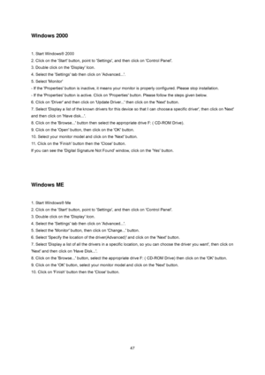 Page 47
 
 47
Windows 2000 
 
1. Start Windows® 2000   
2. Click on the 'Start' button, point to 'Settings', and then click on 'Control Panel'.   
3. Double click on the 'Display' Icon.   
4. Select the 'Settings' tab then click on 'Advanced...'.   
5. Select 'Monitor'   
- If the 'Properties' button is inactive, it means your moni tor is properly configured. Please stop installation.   
- If the 'Properties' button is active. Click on...