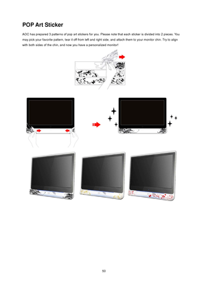 Page 50
 50 
POP Art Sticker 
AOC has prepared 3 patterns of pop art stickers for you. Please note that each sticker is divided into 2 pieces. You 
may pick your favorite pattern, tear it  off from left and right side, and attach them to your monitor chin. Try to align 
with both sides of the chin, and now you have a personalized monitor! 
 
 
 
 
 
 
 