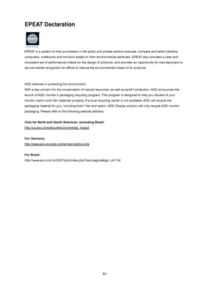 Page 60
 
 
60
EPEAT Declaration 
 
EPEAT is a system to help purchasers in the public an d private sectors evaluate, compare and select desktop 
computers, notebooks and monitors based on their environmental attributes . EPEAT also provides a clear and 
consistent set of performance criteria  for the design of products, and provides an opportunity for manufacturers to 
secure market recognition for efforts to reduce the environmental impact of its products.   
 
 
AOC believes in protecting the environment....