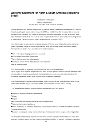 Page 63
 
 63
Warranty Statement for North & South America (excluding 
Brazil) 
WARRANTY STATEMENT      
for AOC Color Monitors 
Including those Sold within North America as Specified 
 
Envision Peripherals, Inc. warrants this product to be free  from defects in material and workmanship for a period of 
three (3) years for parts & labor and one (1) year for CRT  Tube or LCD Panel after the original date of consumer 
purchase. During this period, EPI ( EPI is the abbreviation of Envision Peripherals, Inc. )...