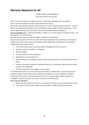 Page 65
 
 65
Warranty Statement for AP 
LIMITED THREE-YEAR WARRANTY*   
AOC Color Monitors sold within AP 
 
AOC is one internal brand for its professional monitor ,TV technology ,affordable price and available 
service .Customer satisfaction-oriented is always what we are pursuing . 
We provide 3 years standard warranty for AOC monitor an d 1-3 years   standard warranty for AOC TV   .However 
There is some slight warranty difference due to AOC diff erent service strategic in different area/country   ,so any...
