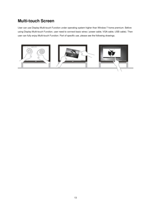 Page 13
 13
Multi-touch Screen 
User can use Display Multi-touch Function under operating system higher than Window 7 home premium. Before 
using Display Multi-touch Function, user need to connect  basic wires ( power cable, VGA cable, USB cable). Then 
user can fully enjoy Multi-touch Function. Part of  specific use, please see the following drawings. 
 
 