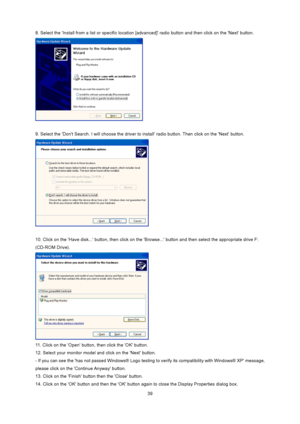 Page 39
 39
8. Select the Install from a list or specific location [
advanced] radio button and then click on the Next button.   
 
 
9. Select the Dont Search. I will choose the driver to  install radio button. Then click on the Next button.   
 
 
10. Click on the Have disk... button,  then click on the Browse... button and  then select the appropriate drive F: 
(CD-ROM Drive).   
 
11. Click on the Open button, then click the OK button.   
12. Select your monitor model and click on the Next button. 
- If you...