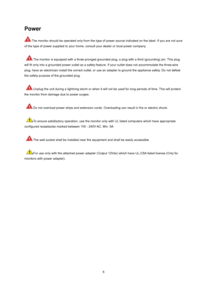 Page 5
 5
Power 
The monitor should be operated only from the type of power source indicated on the label. If you are not sure 
of the type of power supplied to your home, consult your dealer or local power company.   
 
 
The monitor is equipped with a three-pronged grounded plug, a plug with a third (grounding) pin. This plug 
will fit only into a grounded power outlet as a safety f eature. If your outlet does not accommodate the three-wire 
plug, have an electrician install the correct outlet, or use  an...