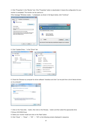 Page 41
 41
4. Click Properties in the Monitor tab. If the Properties 
button is deactivated, it means the configuration for your 
monitor is completed. The monitor can be used as is. 
If the message Windows needs... is displayed,  as shown in the figure below, click Continue. 
   
 
5. Click Update Driver... in the Driver tab.   
   
 
6. Check the Browse my computer for driver software che ckbox and click Let me pick from a list of device drivers 
on my computer. 
 
 
7. Click on the Have disk... button,...