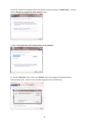 Page 44
 44
8. Open the Update Driver Software-Gener
ic PnP Monitor window by clicking on “Update Driver... “and then 
click the  Browse my computer for driver software  button.  
 
 
9. Select  Let me pick from a list of  device drivers on my computer .  
 
 
10. Click the “Have Disk”  button. Click on the  “Browse” button and navigate to the following directory:   
X:\Driver\module name    (where X is the drive letter designator for the CD-ROM drive). 
 
 
 
 