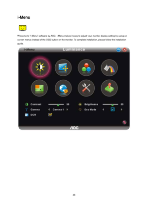 Page 46
 46
i-Menu 
 
Welcome to “i-Menu” software by AOC. i-Menu makes it easy to adjust your monitor display setting by using on 
screen menus instead of the OSD button on  the monitor. To complete installation, please follow the installation 
guide.  
 