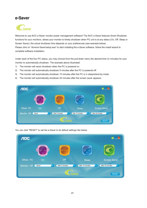 Page 47
 
47
 
 
 
e-Saver 
 
Welcome to use AOC e-Saver monitor power management  software! The AOC e-Saver features Smart Shutdown 
functions for your monitors, allows your monitor to timely  shutdown when PC unit is at any status (On, Off, Sleep or 
Screen Saver); the actual shutdown time depends  on your preferences (see example below). 
Please click on driver/e-Saver/setup.ex e to start installing the e-Saver software, follow the install wizard to 
complete software installation. 
 
Under each of the four...