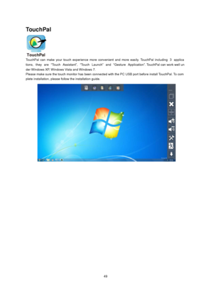 Page 49
TouchPal 
 
TouchPal can make your touch experience more  convenient  and more  easily. TouchPal including 3 applica
tions, they are “Touch  Assistant”, “Touch Launch” and “Gesture Application”. TouchPal can work well un
der  Windows XP, Windows Vista and Windows 7.   
Please make sure the touch monitor has  been connected with the PC USB port before install TouchPal. To com
plete installa tion, please follow the installation guide. 
 
 
 
 
49
 