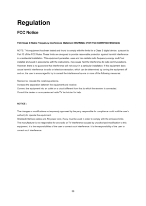 Page 56
 56
Regulation 
FCC Notice 
 
FCC Class B Radio Frequency Interference Statement WARNING: (FOR FCC CERTIFIED MODELS) 
 
NOTE: This equipment has been tested and found to comply with the limits for a Class B digital device, pursuant to 
Part 15 of the FCC Rules. These limits are designed to provide reasonable protection against harmful interference 
in a residential installation. This equipment generates, us es and can radiate radio frequency energy, and if not 
installed and used in accordance with the...