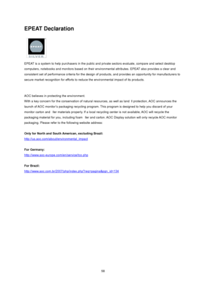 Page 58
 58
EPEAT Declaration 
 
EPEAT is a system to help purchasers in the public an d private sectors evaluate, compare and select desktop 
computers, notebooks and monitors ba sed on their environmental attributes. EPEAT also provides a clear and 
consistent set of performance criteria  for the design of products, and provides  an opportunity for manufacturers to 
secure market recognition for efforts to r educe the environmental impact of its products.   
 
 
AOC believes in protecting the environment....