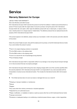 Page 59
 59
Service 
Warranty Statement for Europe 
LIMITED THREE-YEAR WARRANTY*   
AOC Color Monitors sold within Europe   
AOC International (Europe) GmbH warrants this product to be free from defects in material and workmanship for a 
period of Three (3) years after the original date of c onsumer purchase. During this period, AOC International 
(Europe) GmbH will, at its option, either  repair the defective product with new or  rebuilt parts, or replace it with a 
new or rebuilt product at no charge except...