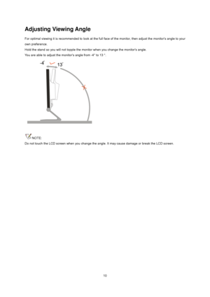 Page 10
 10
Adjusting Viewing Angle 
For optimal viewing it is recommended to look at the full face of the monitor, then adjust the monitors angle to your 
own preference.   
Hold the stand so you will not topple the moni tor when you change the monitors angle.   
You are able to adjust the monitors angle from -4° to 13 °.   
 
 
NOTE: 
Do not touch the LCD screen when you change the a ngle. It may cause damage or break the LCD screen.
 