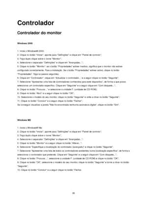 Page 36 36 
Controlador 
Controlador do monitor 
 
Windows 2000 
 
1. Inicie o Windows® 2000;  
2. Clique no botão Iniciar, aponte para Definições e clique em Painel de controlo;  
3. Faça duplo clique sobre o ícone Monitor;  
4. Seleccione o separador Definições e clique em Avançadas...;  
5. Clique no botão Monitor: se o botão Propriedades estiver inactivo, significa que o monitor não estiver 
configurado correctamente. Pare a instalação. Se o botão Propriedades estiver activo, clique no botão 
Propriedades....