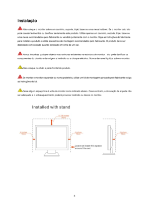 Page 5 5 
Instalação 
Não coloque o monitor sobre um carrinho, suporte, tripé, base ou uma mesa instável. Se o monitor cair, isto 
pode causar ferimentos ou danificar seriamente este produto. Utilize apenas um carrinho, suporte, tripé, base ou 
uma mesa recomendados pelo fabricante ou vendido juntamente com o monitor. Siga as instruções do fabricante 
para instalar o produto e utilize acessórios de montagem recomendados pelo fabricante. O produto deve ser 
deslocado com cuidado quando colocado em cima de um...