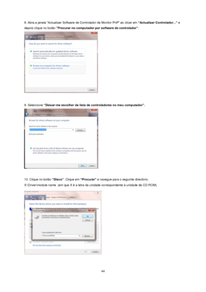 Page 44 44 
8. Abra a janela “Actualizar Software de Controlador de Monitor PnP” ao clicar em “Actualizar Controlador...” e 
depois clique no botão Procurar no computador por software de controlador”.  
 
 
9. Seleccione “Deixar-me escolher da lista de controladores no meu computador”.  
 
 
10. Clique no botão “Disco”. Clique em “Procurar” e navegue para o seguinte directório.  
X:\Driver\module name  (em que X é a letra da unidade correspondente à unidade de CD-ROM). 
 
  
 