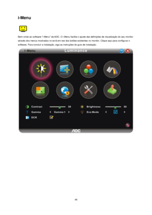 Page 46 46 
i-Menu 
 
Bem-vindo ao software “i-Menu” da AOC. O i-Menu facilita o ajuste das definições de visualização do seu monitor 
através dos menus mostrados no ecrã em vez dos botões existentes no monitor. Clique aqui para configurar o 
software. Para concluir a instalação, siga as instruções do guia de instalação.  
 