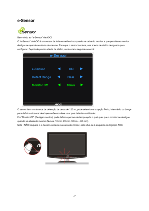 Page 47 47 
e-Sensor 
 
Bem-vindo ao “e-Sensor” da AOC!  
O “e-Sensor” da AOC é um sensor de infravermelhos incorporado na caixa do monitor e que permite ao monitor 
desligar-se quando se afasta do mesmo. Para que o sensor funcione, use a tecla de atalho designada para 
configurar. Depois de premir a tecla de atalho, verá o menu seguinte no ecrã: 
 
O sensor tem um alcance de detecção de cerca de 120 cm, pode seleccionar a opção Perto, Intermédio ou Longe 
para definir o alcance ideal que o eSensor deve usar...