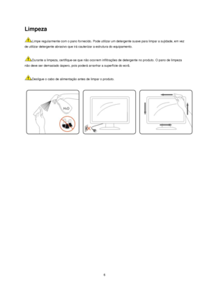 Page 6 6 
Limpeza 
Limpe regularmente com o pano fornecido. Pode utilizar um detergente suave para limpar a sujidade, em vez 
de utilizar detergente abrasivo que irá cauterizar a estrutura do equipamento.   
 
Durante a limpeza, certifique-se que não ocorrem infiltrações de detergente no produto. O pano de limpeza 
não deve ser demasiado áspero, pois poderá arranhar a superfície do ecrã.  
 
Desligue o cabo de alimentação antes de limpar o produto.  
 
 