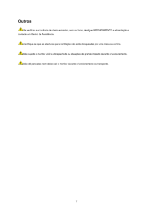 Page 7 7 
Outros 
Se verificar a ocorrência de cheiro estranho, som ou fumo, desligue IMEDIATAMENTE a alimentação e 
contacte um Centro de Assistência.   
 
Certifique-se que as aberturas para ventilação não estão bloqueadas por uma mesa ou cortina.   
 
Não sujeite o monitor LCD a vibração forte ou situações de grande impacto durante o funcionamento.   
 
Não dê pancadas nem deixe cair o monitor durante o funcionamento ou transporte.   
 