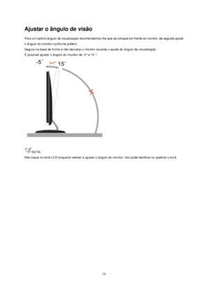 Page 10 10 
Ajustar o ãngulo de visão 
Para um óptimo ângulo de visualização recomendamos-lhe que se coloque em frente do monitor, de seguida ajuste 
o ângulo do monitor conforme preferir.  
Segure na base de forma a não derrubar o monitor durante o ajuste do ângulo de visualização.  
É possível ajustar o ângulo do monitor de -5° a 15 °.  
 
 
NOTA: 
Não toque no ecrã LCD enquanto estiver a ajustar o ângulo do monitor. Isto pode danificar ou quebrar o ecrã.
 