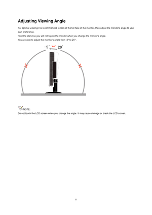 Page 11
 11
Adjusting Viewing Angle 
For optimal viewing it is recommended to look at the full face of the monitor, then adjust the monitors angle to your 
own preference.   
Hold the stand so you will not topple the moni tor when you change the monitors angle.   
You are able to adjust the monitors angle from -5° to 20 °.   
 
 
NOTE: 
Do not touch the LCD screen when you change the a ngle. It may cause damage or break the LCD screen.
 