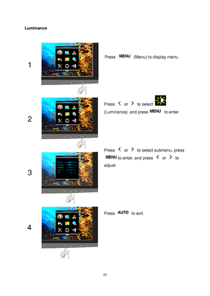 Page 20
 20
Luminance 
 Press Menu to display MENU Press   (Menu) to display menu. 
Press  or  to select  
(Luminance)
, and press to enter. 
Press  or   to select submenu, press 
to enter, and press  or  to 
adjust. 
Press  to exit. 
 