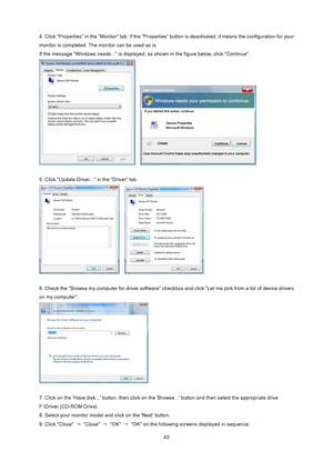 Page 43
 43
4. Click Properties in the Monitor tab. If the Properties 
button is deactivated, it means the configuration for your 
monitor is completed. The monitor can be used as is. 
If the message Windows needs... is displayed,  as shown in the figure below, click Continue. 
   
 
5. Click Update Driver... in the Driver tab.   
   
 
6. Check the Browse my computer for driver software che ckbox and click Let me pick from a list of device drivers 
on my computer. 
 
 
7. Click on the Have disk... button,...