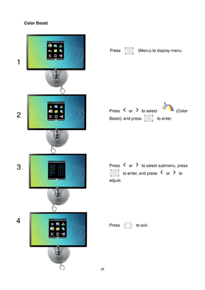 Page 26
 26
Color Boost 
Press   (Menu) to display menu. 
Press  or  to select   (Color 
Boost)
, and press to enter. 
Press  or   to select submenu, press 
to enter, and press  or  to 
adjust. 
Press  to exit. 
 