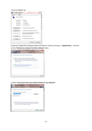 Page 40
 40
7.Click the
 “Driver” tab.   
 
8. Open the Update Driver Software-Gener ic PnP Monitor window by clicking on “Update Driver... “and then 
click the  Browse my computer for driver software  button.  
 
 
9. Select  Let me pick from a list of  device drivers on my computer .  
 
 
 