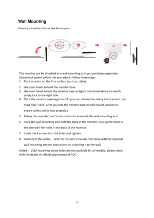 Page 13
 13
Wall Mounting 
Preparing to Install An Optional Wall Mounting Arm.   
This monitor  can  be  attached  to  a  wall  mounting  arm  you  purchase  separately.  
Disconnect  power  before  this  procedure.  Follow  these  steps:  
1   Place  monitor  on  the  firm  surface  (such  as,  table)   
2   Use  your  hands  to hold  the  monitor  base   
3   Use  your  hands  to fold  the  monitor  base  as  figure  instructed  above  by  switch  
safety  lock  to  the  right  side 
4   Once  the monitor...