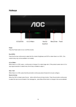 Page 18 18 
Hotkeys 
 
 
Power  
Press the Power button to turn on/off the monitor. 
 
Eco (DCR)/ - 
Press the Eco key continuously to select the Eco mode of brightness and DCR on when there is no OSD. ( Eco 
mode hot key may not be available in all models).  
 
4:3 or Wide/+ 
When there is no OSD, press + continuously to change 4:3 or wide image ratio. (If the product screen size is 4:3 or 
input signal resolution is wide format, the hot key is disable to adjust. )  
 
Auto / Exit 
When there is no OSD, press...