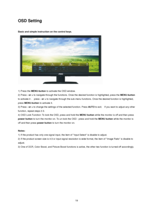 Page 19 19 
OSD Setting 
 
Basic and simple instruction on the control keys. 
 
 
1) Press the MENU-button to activate the OSD window.  
2) Press - or + to navigate through the functions. Once the desired function is highlighted, press the MENU-button 
to activate it .  press - or + to navigate through the sub-menu functions. Once the desired function is highlighted, 
press MENU-button to activate it.  
3) Press - or + to change the settings of the selected function. Press AUTO to exit.  If you want to adjust...