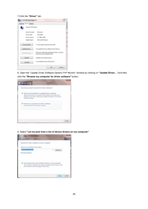 Page 36 36 
7.Click the “Driver” tab.  
 
8. Open the Update Driver Software-Generic PnP Monitor window by clicking on “Update Driver... “and then 
click the Browse my computer for driver software button.  
 
 
9. Select Let me pick from a list of device drivers on my computer.  
 
 
 