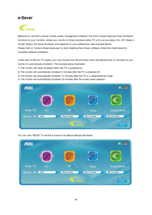 Page 45 45 
e-Saver 
 
Welcome to use AOC e-Saver monitor power management software! The AOC e-Saver features Smart Shutdown 
functions for your monitors, allows your monitor to timely shutdown when PC unit is at any status (On, Off, Sleep or 
Screen Saver); the actual shutdown time depends on your preferences (see example below). 
Please click on driver/e-Saver/setup.exe to start installing the e-Saver software, follow the install wizard to 
complete software installation. 
 
Under each of the four PC status,...