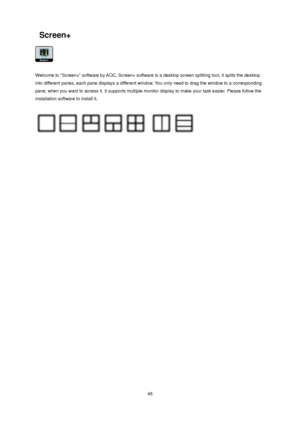 Page 46 46 
 Screen+ 
 
 
Welcome to Screen+ software by AOC, Screen+ software is a desktop screen splitting tool, it splits the desktop 
into different panes, each pane displays a different window. You only need to drag the window to a corresponding 
pane, when you want to access it. It supports multiple monitor display to make your task easier. Please follow the 
installation software to install it. 
 
 