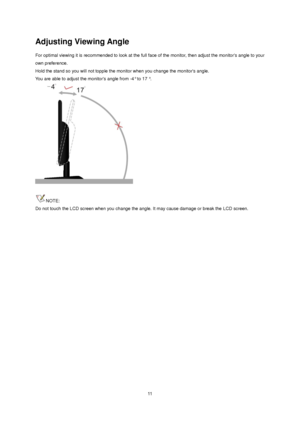 Page 11 11 
Adjusting Viewing Angle 
For optimal viewing it is recommended to look at the full face of the monitor, then adjust the monitors angle to your 
own preference.  
Hold the stand so you will not topple the monitor when you change the monitors angle.  
You are able to adjust the monitors angle from -4° to 17 °.  
 
 
NOTE: 
Do not touch the LCD screen when you change the angle. It may cause damage or break the LCD screen.
 