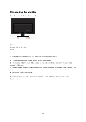 Page 12 12 
Connecting the Monitor 
Cable Connections In Back of Monitor and Computer: 
 
 
 
1. Power  
2. Analog (DB-15 VGA cable)    
3. DVI  
 
   
To protect equipment, always turn off the PC and LCD monitor before connecting.  
 
1     Connect the power cable to the AC port on the back of the monitor.  
2     Connect one end of the 15-pin D-Sub cable to the back of the monitor and connect the other end to the 
computers D-Sub port.  
3.   Connect one end of the DVI cable to the back of the monitor and...