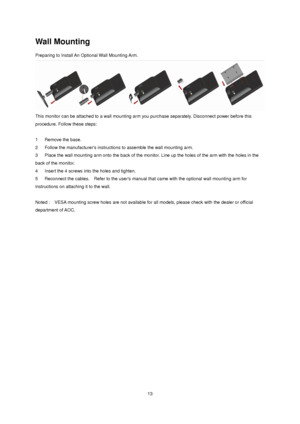 Page 13 13 
Wall Mounting 
Preparing to Install An Optional Wall Mounting Arm.  
 
This monitor can be attached to a wall mounting arm you purchase separately. Disconnect power before this 
procedure. Follow these steps: 
 
1     Remove the base.  
2     Follow the manufacturers instructions to assemble the wall mounting arm.  
3     Place the wall mounting arm onto the back of the monitor. Line up the holes of the arm with the holes in the 
back of the monitor.  
4     Insert the 4 screws into the holes and...