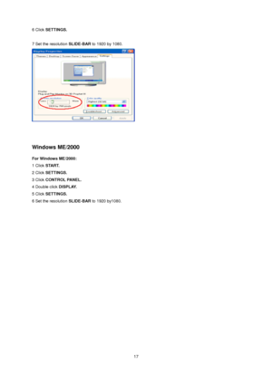 Page 17 17 
6 Click SETTINGS. 
 
7 Set the resolution SLIDE-BAR to 1920 by 1080.  
 
 
 
Windows ME/2000 
For Windows ME/2000: 
1 Click START.  
2 Click SETTINGS.  
3 Click CONTROL PANEL.  
4 Double click DISPLAY.  
5 Click SETTINGS.  
6 Set the resolution SLIDE-BAR to 1920 by1080.
 