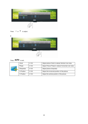 Page 23 23 
 
Press   or   to adjust. 
 
5 
 
Press  to exit. 
 
Clock  0-100  Adjust picture Clock to reduce Vertical-Line noise.  
Phase 0-100  Adjust Picture Phase to reduce Horizontal-Line noise  
Sharpness 0-100 Adjust picture sharpness 
H.Position  0-100  Adjust the horizontal position of the picture.  
V.Position  0-100  Adjust the vertical position of the picture.  
 