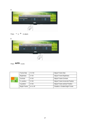 Page 27 27 
4 
 
Press   or   to adjust. 
 
5 
 
Press  to exit. 
 
 
 
Frame Size  14-100  Adjust Frame Size  
Brightness  0-100  Adjust Frame Brightness  
Contrast  0-100  Adjust Frame Contrast  
H. position  0-100  Adjust Frame horizontal Position 
V.position 0-100  Adjust Frame vertical Position 
Bright Frame  on or off  Disable or Enable Bright Frame  
 