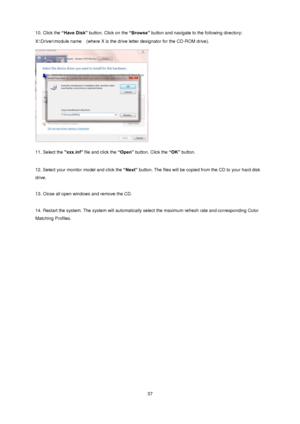 Page 37 37 
10. Click the “Have Disk” button. Click on the “Browse” button and navigate to the following directory:  
X:\Driver\module name  (where X is the drive letter designator for the CD-ROM drive). 
 
  
11. Select the xxx.inf file and click the “Open” button. Click the “OK” button.  
 
12. Select your monitor model and click the “Next” button. The files will be copied from the CD to your hard disk 
drive.  
 
13. Close all open windows and remove the CD.  
 
14. Restart the system. The system will...