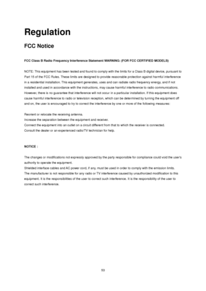 Page 53 53 
Regulation 
FCC Notice 
 
FCC Class B Radio Frequency Interference Statement WARNING: (FOR FCC CERTIFIED MODELS) 
 
NOTE: This equipment has been tested and found to comply with the limits for a Class B digital device, pursuant to 
Part 15 of the FCC Rules. These limits are designed to provide reasonable protection against harmful interference 
in a residential installation. This equipment generates, uses and can radiate radio frequency energy, and if not 
installed and used in accordance with the...