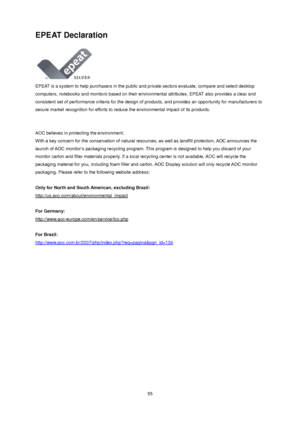 Page 55 55 
EPEAT Declaration 
 
EPEAT is a system to help purchasers in the public and private sectors evaluate, compare and select desktop 
computers, notebooks and monitors based on their environmental attributes. EPEAT also provides a clear and 
consistent set of performance criteria for the design of products, and provides an opportunity for manufacturers to 
secure market recognition for efforts to reduce the environmental impact of its products.  
 
 
AOC believes in protecting the environment. 
With a...