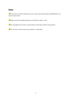 Page 8 8 
Other 
If the product is emitting a strange smell, sound or smoke, disconnect the power plug IMMEDIATELY and 
contact a Service Center.    
 
Make sure that the ventilating openings are not blocked by a table or curtain.    
 
Do not engage the LCD monitor in severe vibration or high impact conditions during operation.    
 
Do not knock or drop the monitor during operation or transportation.    
 