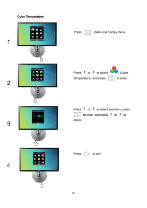 Page 24
 24
Color Temperature 
 
 
 
Press   (Menu) to display menu. 
Press  or  to select  (Color 
Temperature)
, and press to enter. 
Press  or   to select submenu, press 
to enter, and press  or  to 
adjust. 
Press  to exit. 
 
 
 