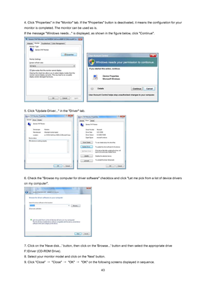 Page 43
 43
4. Click Properties in the Monitor tab. If the Properties 
button is deactivated, it means the configuration for your 
monitor is completed. The monitor can be used as is. 
If the message Windows needs... is displayed,  as shown in the figure below, click Continue. 
   
 
5. Click Update Driver... in the Driver tab.   
   
 
6. Check the Browse my computer for driver software che ckbox and click Let me pick from a list of device drivers 
on my computer. 
 
 
7. Click on the Have disk... button,...